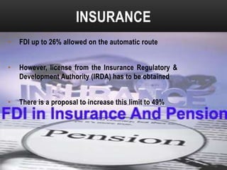 INSURANCE
•

FDI up to 26% allowed on the automatic route

•

However, license from the Insurance Regulatory &
Development Authority (IRDA) has to be obtained

•

There is a proposal to increase this limit to 49%

 