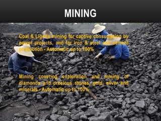 MINING
•

Coal & Lignite mining for captive consumption by
power projects, and for iron & steel and cement
production - Automatic up to 100%

•

Mining covering exploration and mining of
diamonds and precious stones, gold, silver and
minerals - Automatic up to 100%

 