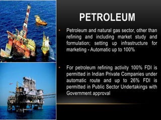 PETROLEUM
•

Petroleum and natural gas sector, other than
refining and including market study and
formulation; setting up infrastructure for
marketing - Automatic up to 100%

•

For petroleum refining activity 100% FDI is
permitted in Indian Private Companies under
automatic route and up to 26% FDI is
permitted in Public Sector Undertakings with
Government approval

 