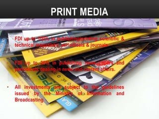 PRINT MEDIA
•

FDI up to 100% in publishing/printing scientific &
technical magazines, periodicals & journals

•

FDI up to 26% in publishing news papers and
periodicals dealing in news and current affairs.

•

All investments are subject to the guidelines
issued by the Ministry of Information and
Broadcasting

 