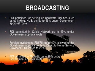BROADCASTING
•

FDI permitted for setting up hardware facilities such
as up-linking, HUB, etc up to 49% under Government
approval route

•

FDI permitted in Cable Network up to 49% under
Government approval route

•

Foreign Investment (FDI/FII) up to 49% allowed under
Government approval route in Direct to Home Service
Providers. FDI limited to 20%

•

FDI permitted in FM radio up to 20% under
Government approval route

 