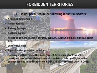 FORBIDDEN TERRITORIES
FDI is not permitted in the following industrial sectors :
 Arms and ammunition.
 Atomic Energy.
 Railway Transport.
 Coal and lignite.
 Mining of iron, manganese, chrome, gypsum, sulphur, gold, diamonds, copper,
zinc.
 Lottery Business
 Agricultural or plantation activities

 Housing and Real Estate Business (except development of townships,
construction of residential/commercial premises, roads or bridges to the
extent specified in Notification No. FEMA 136/2005-RB dated July 19, 2005).

 