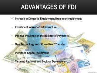 ADVANTAGES OF FDI
• Increase in Domestic Employment/Drop in unemployment
• Investment in Needed Infrastructure.
• Positive Influence on the Balance of Payments.
• New Technology and “Know How” Transfer.
• Increased Capital Investment.
• Targeted Regional and Sectoral Development.

 