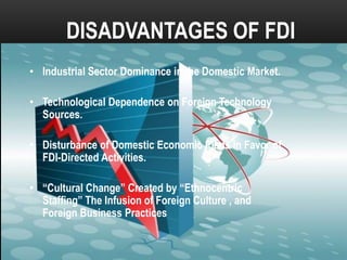 DISADVANTAGES OF FDI
• Industrial Sector Dominance in the Domestic Market.
• Technological Dependence on Foreign Technology
Sources.
• Disturbance of Domestic Economic Plans in Favor of
FDI-Directed Activities.
• “Cultural Change” Created by “Ethnocentric
Staffing” The Infusion of Foreign Culture , and
Foreign Business Practices

 