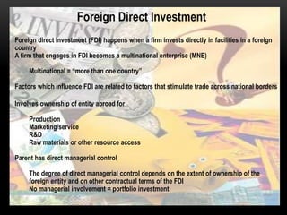 Foreign Direct Investment
Foreign direct investment (FDI) happens when a firm invests directly in facilities in a foreign
country
A firm that engages in FDI becomes a multinational enterprise (MNE)
Multinational = “more than one country”

Factors which influence FDI are related to factors that stimulate trade across national borders
Involves ownership of entity abroad for
Production
Marketing/service
R&D
Raw materials or other resource access
Parent has direct managerial control
The degree of direct managerial control depends on the extent of ownership of the
foreign entity and on other contractual terms of the FDI
No managerial involvement = portfolio investment

 