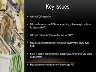 Key Issues
 Why is FDI increasing?
 Why do firms choose FDI over exporting or licensing to enter a
foreign market?
 Why are certain locations attractive for FDI?
 How does political ideology influence government policy over
FDI?

 From a host or source country perspective, what are FDI’s costs
and benefits?
 How can governments restrict/encourage FDI?

 