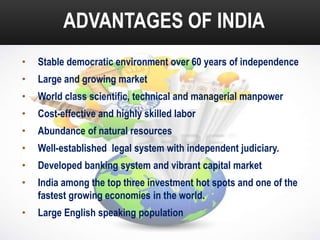 ADVANTAGES OF INDIA
•

Stable democratic environment over 60 years of independence

•

Large and growing market

•

World class scientific, technical and managerial manpower

•

Cost-effective and highly skilled labor

•

Abundance of natural resources

•

Well-established legal system with independent judiciary.

•

Developed banking system and vibrant capital market

•

India among the top three investment hot spots and one of the
fastest growing economies in the world.

•

Large English speaking population

 