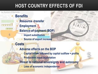 HOST COUNTRY EFFECTS OF FDI
• Benefits
• Resource -transfer
• Employment
• Balance-of-payment (BOP)
• Import substitution
• Source of export increase

• Costs
• Adverse effects on the BOP
• Capital inflow followed by capital outflow + profits
• Production input importation

• Threat to national sovereignty and autonomy
• Loss of economic independence

 