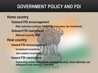 GOVERNMENT POLICY AND FDI
• Home country
• Outward FDI encouragement
• Risk reduction policies (financing, insurance, tax incentives)

• Outward FDI restrictions
• National security, BOP

• Host country
• Inward FDI encouragement
• Investment incentives
• Job creation incentives

• Inward FDI restrictions
• Ownership extent restrictions (national security; local nationals can
safeguard host country’s interests

 