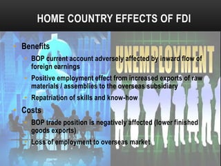 HOME COUNTRY EFFECTS OF FDI
• Benefits
• BOP current account adversely affected by inward flow of
foreign earnings
• Positive employment effect from increased exports of raw
materials / assemblies to the overseas subsidiary
• Repatriation of skills and know-how

• Costs
• BOP trade position is negatively affected (lower finished
goods exports)
• Loss of employment to overseas market

 