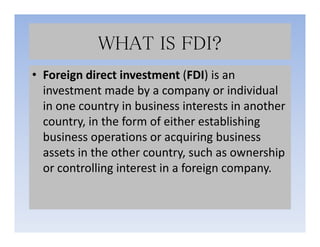 WHAT IS FDI?
• Foreign direct investment (FDI) is an
investment made by a company or individual
in one country in business interests in another
country, in the form of either establishingcountry, in the form of either establishing
business operations or acquiring business
assets in the other country, such as ownership
or controlling interest in a foreign company.
 