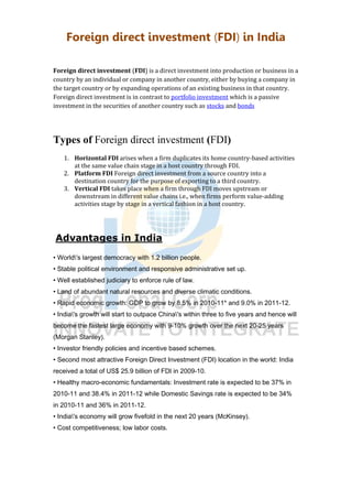 Foreign direct investment (FDI) in India
Foreign direct investment (FDI) is a direct investment into production or business in a
country by an individual or company in another country, either by buying a company in
the target country or by expanding operations of an existing business in that country.
Foreign direct investment is in contrast to portfolio investment which is a passive
investment in the securities of another country such as stocks and bonds
Types of Foreign direct investment (FDI)
1. Horizontal FDI arises when a firm duplicates its home country-based activities
at the same value chain stage in a host country through FDI.
2. Platform FDI Foreign direct investment from a source country into a
destination country for the purpose of exporting to a third country.
3. Vertical FDI takes place when a firm through FDI moves upstream or
downstream in different value chains i.e., when firms perform value-adding
activities stage by stage in a vertical fashion in a host country.
Advantages in India
• World's largest democracy with 1.2 billion people.
• Stable political environment and responsive administrative set up.
• Well established judiciary to enforce rule of law.
• Land of abundant natural resources and diverse climatic conditions.
• Rapid economic growth: GDP to grow by 8.5% in 2010-11* and 9.0% in 2011-12.
• India's growth will start to outpace China's within three to five years and hence will
become the fastest large economy with 9-10% growth over the next 20-25 years
(Morgan Stanley).
• Investor friendly policies and incentive based schemes.
• Second most attractive Foreign Direct Investment (FDI) location in the world: India
received a total of US$ 25.9 billion of FDI in 2009-10.
• Healthy macro-economic fundamentals: Investment rate is expected to be 37% in
2010-11 and 38.4% in 2011-12 while Domestic Savings rate is expected to be 34%
in 2010-11 and 36% in 2011-12.
• India's economy will grow fivefold in the next 20 years (McKinsey).
• Cost competitiveness; low labor costs.
 