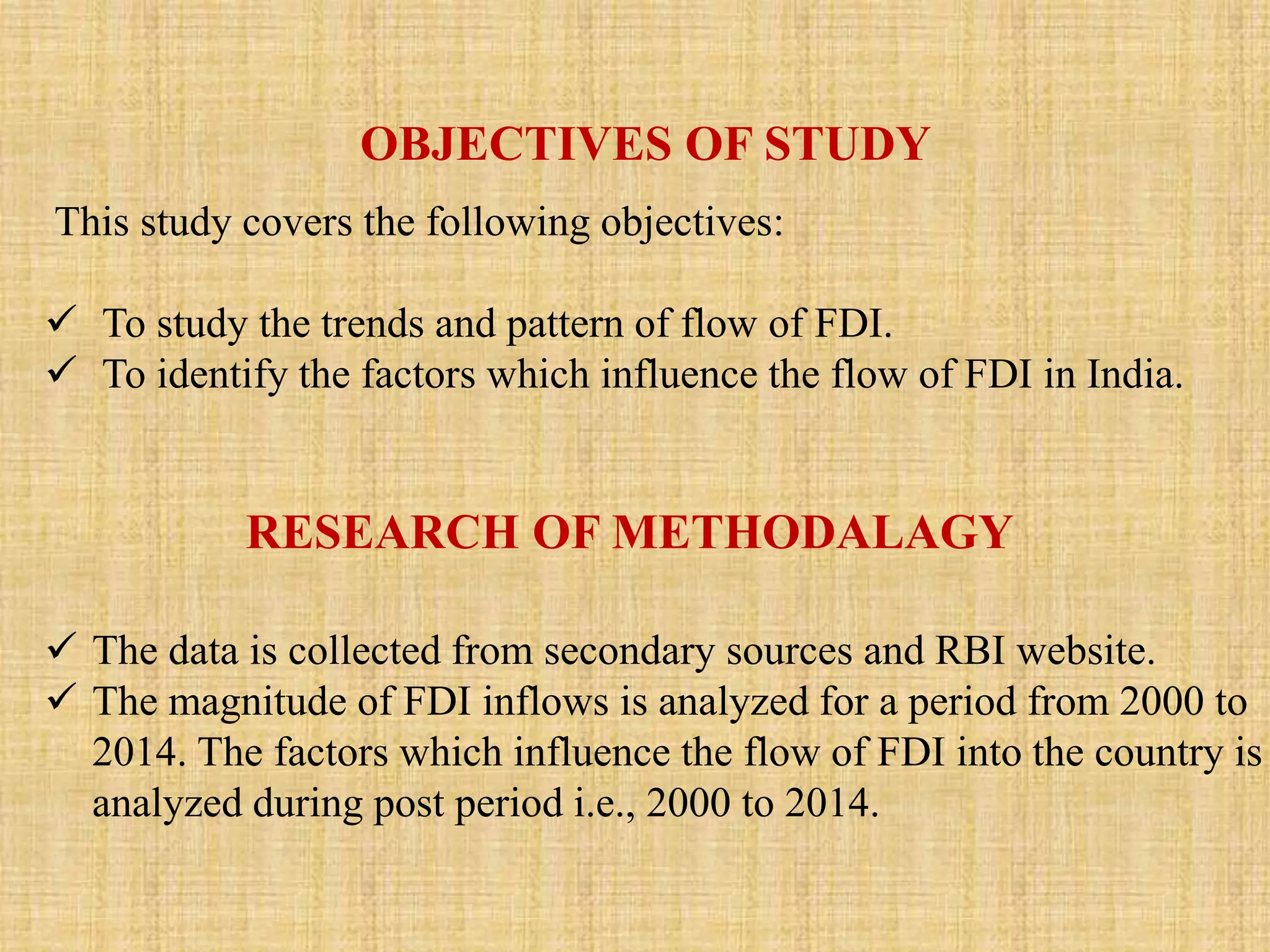 OBJECTIVES OF STUDY 
This study covers the following objectives: 
 To study the trends and pattern of flow of FDI. 
 To identify the factors which influence the flow of FDI in India. 
RESEARCH OF METHODALAGY 
 The data is collected from secondary sources and RBI website. 
 The magnitude of FDI inflows is analyzed for a period from 2000 to 
2014. The factors which influence the flow of FDI into the country is 
analyzed during post period i.e., 2000 to 2014. 
 