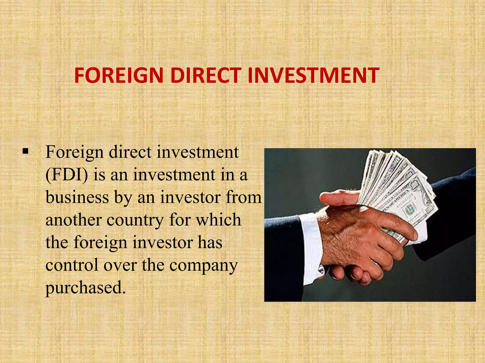 FOREIGN DIRECT INVESTMENT 
 Foreign direct investment 
(FDI) is an investment in a 
business by an investor from 
another country for which 
the foreign investor has 
control over the company 
purchased. 
 
