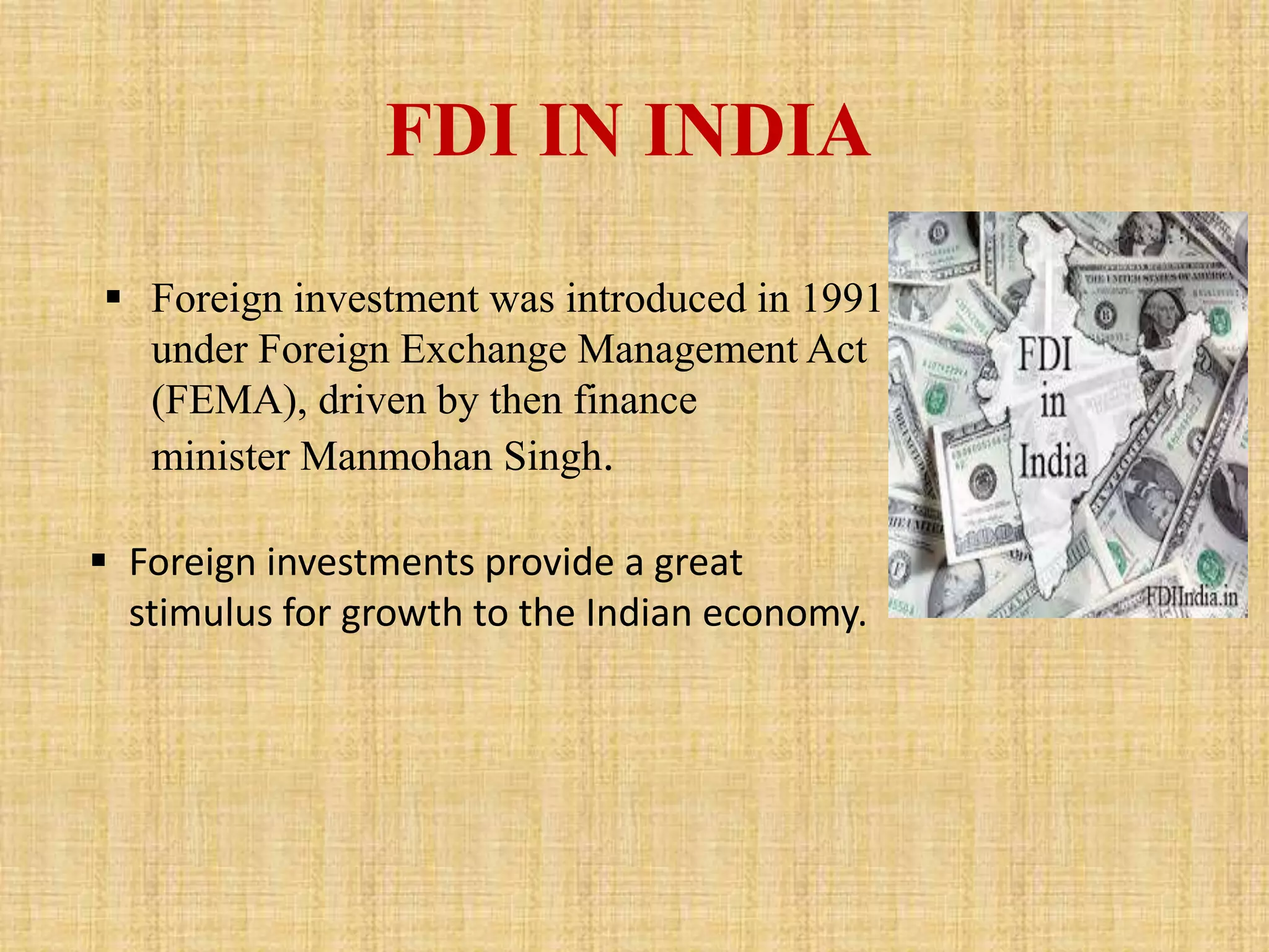FDI IN INDIA 
 Foreign investment was introduced in 1991 
under Foreign Exchange Management Act 
(FEMA), driven by then finance 
minister Manmohan Singh. 
 Foreign investments provide a great 
stimulus for growth to the Indian economy. 
 