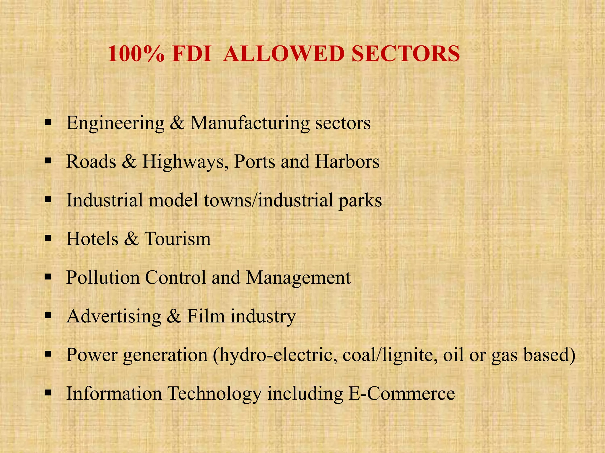 100% FDI ALLOWED SECTORS 
 Engineering & Manufacturing sectors 
 Roads & Highways, Ports and Harbors 
 Industrial model towns/industrial parks 
 Hotels & Tourism 
 Pollution Control and Management 
 Advertising & Film industry 
 Power generation (hydro-electric, coal/lignite, oil or gas based) 
 Information Technology including E-Commerce 
 