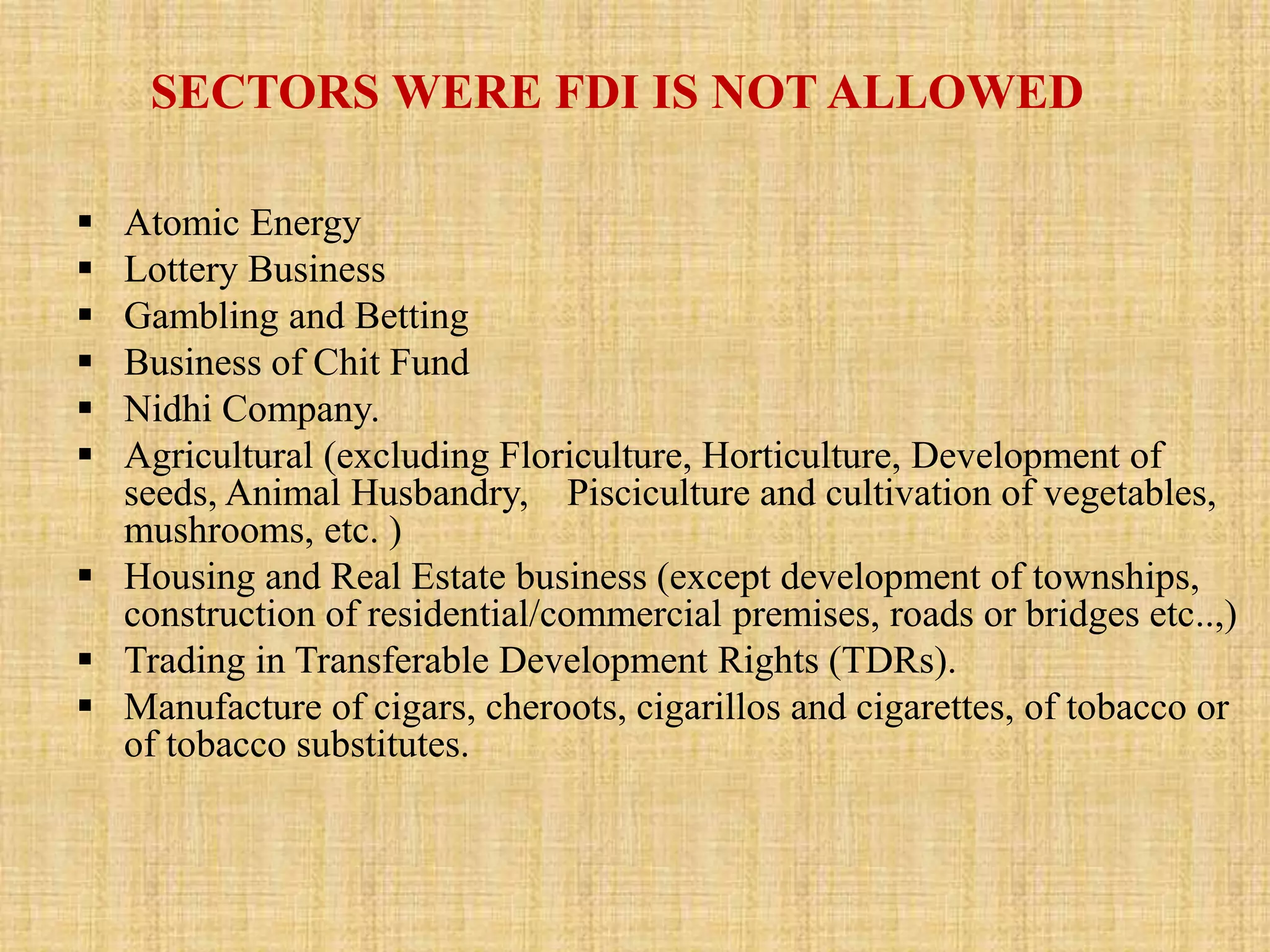 SECTORS WERE FDI IS NOT ALLOWED 
 Atomic Energy 
 Lottery Business 
 Gambling and Betting 
 Business of Chit Fund 
 Nidhi Company. 
 Agricultural (excluding Floriculture, Horticulture, Development of 
seeds, Animal Husbandry, Pisciculture and cultivation of vegetables, 
mushrooms, etc. ) 
 Housing and Real Estate business (except development of townships, 
construction of residential/commercial premises, roads or bridges etc..,) 
 Trading in Transferable Development Rights (TDRs). 
 Manufacture of cigars, cheroots, cigarillos and cigarettes, of tobacco or 
of tobacco substitutes. 
 
