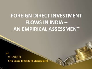FOREIGN DIRECT INVESTMENT 
FLOWS IN INDIA – 
AN EMPIRICAL ASSESSMENT 
BY: 
M SAIRAM 
Siva Sivani Institute of Management 
 