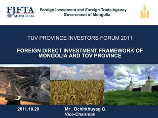 TUV PROVINCE INVESTORS FORUM 2011
FOREIGN DIRECT INVESTMENT FRAMEWORK OF
MONGOLIA AND TOV PROVINCE
2011.10.20 Mr . Ochirkhuyag G.
Vice-Chairman
Foreign Investment and Foreign Trade Agency
Government of Mongolia
 