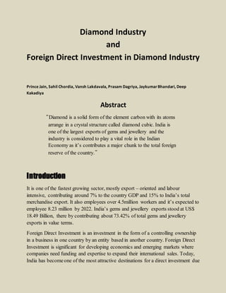 Diamond Industry
and
Foreign Direct Investment in Diamond Industry
Prince Jain, Sahil Chordia, Vansh Lakdavala, Prasam Dagriya, JaykumarBhandari, Deep
Kakadiya
Abstract
“Diamond is a solid form of the element carbon with its atoms
arrange in a crystal structure called diamond cubic. India is
one of the largest exports of gems and jewellery and the
industry is considered to play a vital role in the Indian
Economy as it’s contributes a major chunk to the total foreign
reserve of the country.”
Introduction
It is one of the fastest growing sector, mostly export – oriented and labour
intensive, contributing around 7% to the country GDP and 15% to India’s total
merchandise export. It also employees over 4.5million workers and it’s expected to
employee 8.23 million by 2022. India’s gems and jewellery exports stood at US$
18.49 Billion, there by contributing about 73.42% of total gems and jewellery
exports in value terms.
Foreign Direct Investment is an investment in the form of a controlling ownership
in a business in one country by an entity based in another country. Foreign Direct
Investment is significant for developing economics and emerging markets where
companies need funding and expertise to expand their international sales. Today,
India has becomeone of the most attractive destinations for a direct investment due
 
