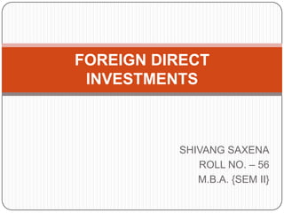SHIVANG SAXENA
ROLL NO. – 56
M.B.A. {SEM II}
FOREIGN DIRECT
INVESTMENTS
 