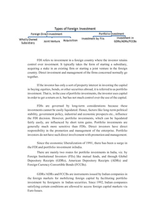 FDI refers to investment in a foreign country where the investor retains
control over investment. It typically takes the form of starting a subsidiary,
acquiring a stake in an existing firm or starting a joint venture in the foreign
country. Direct investment and management of the firms concerned normally go
together.
If the investor has only a sort of property interest in investing the capital
in buying equities, bonds, or other securities abroad, it is referred to as portfolio
investment. That is, inthe case ofportfolio investments, the investor uses capital
in order to get a return on it, but has not much control over the use of the capital.
FDIs are governed by long-term considerations because these
investments cannot be easily liquidated. Hence, factors like long-term political
stability, government policy, industrial and economic prospects etc., influence
the FDI decision. However, portfolio investments, which can be liquidated
fairly easily, are influenced by short term gains. Portfolio investments are
generally much more sensitive than FDIs. Direct investors have direct
responsibility in the promotion and management of the enterprise. Portfolio
investors do not have such direct involvement with promotion and management.
Since the economic liberalization of 1991, there has been a surge in
the FDI and portfolio investment inIndia.
There are mainly two routes for portfolio investments in India, viz. by
Foreign Institutional Investors (FIIs) like mutual funds, and through Global
Depository Receipts (GDRs), American Depository Receipts (ADRs) and
Foreign Currency Convertible Bonds (FCCBs).
GDRs/ADRs and FCCBs are instruments issued by Indian companies in
the foreign markets for mobilizing foreign capital by facilitating portfolio
investment by foreigners in Indian securities. Since 1992, Indian companies
satisfying certain conditions are allowed to access foreign capital markets via
Euro Issues.
 