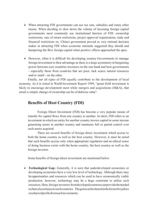 When attracting FDI governments can use tax cuts, subsidies and many other
means. When deciding to slow down the volume of incoming foreign capital
governments most commonly use institutional barriers of FDI: ownership
restrictions, rate of return restrictions, project approval requirements, trade and
financial restrictions etc. China’s government proved as very rational decision
maker in attracting FDI when economic rationale suggested they should and
hampering the flow foreign capital when positive effects approached the apex.
 However, often it is difficult for developing country Governments to manage
foreign investment to their advantage as there is a large asymmetry in bargaining
power between core countries investors on the one hand and host governments
- especially those from countries that are poor, lack scarce natural resources
and/or small - on the other.
Finally, not all types of FDI equally contribute to the development of local
economy. As it is stated in World Investment Report 1999, “green field investment is
likely to encourage development most while mergers and acquisitions (M&A), that
entail a simple change of ownership can be of dubious value”.
Benefits of Host Country (FDI)
Foreign Direct Investment (FDI) has become a very popular means of
transfer for capital flows from one country to another. In short, FDI refers to an
investment in which an entity for another country invests capital in some income
generating assets in another country and maintains full or partial control over
such assets acquired.
There are several benefits of foreign direct investment which accrue to
both the home country as well as the host country. However, it must be noted
that such benefits accrue only when appropriate regulation and an ethical sense
of doing business exists with the home country, the host country as well as the
foreign investor.
Some benefits of foreign direct investment are mentioned below.
 Technological Gap: Generally, it is seen that underdeveloped economies or
developing economies have a very low level of technology. Although there may
beopportunities and resources which can be used to have economically viable
production, however, technology may be a huge constraint to utilize such
resources. Here, foreign investors fromdevelopedcountriescanprovidetheneeded
technicalassistancetosuchcountries. Thegainscanbesharedintheformofroyalties
orashareofprofitsfromsuchinvestments.
 