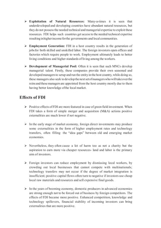  Exploitation of Natural Resources: Many-a-times it is seen that
underdeveloped and developing countries have abundant natural resources, but
they do not possess the needed technicaland managerialexpertise to exploit these
resources. FDI helps such countries get access to the needed technical expertise
resultinginhigherincomeforthe governments and localcommunities.
 Employment Generation: FDI in a host country results in the generation of
jobsfor both skilled and unskilled labor. The foreign investors open offices and
factories which require people to work. Employment ultimately leads to better
living conditions and higher standards of living among the workers.
 Development of Managerial Pool: Often it is seen that such MNCs develop
managerial talent. Firstly, these companies provide their own seasoned and
developedmanagersto setup and runthe entityin the host country, while doing so,
these managers also seek todevelopthenextsetofmanagerswhowilltakeoverthe
reinsandthesemanagersare appointed from the host country mostly due to them
having better knowledge ofthe local market.
Effects of FDI
 Positive effects of FDI are more featured in case of green field investment. When
FDI takes a form of simple merger and acquisition (M&A) actions positive
externalities are much lower if not negative.
 In the early stage of market economy, foreign direct investments may produce
some externalities in the form of higher employment rates and technology
transfers, often filling the “idea gaps” between old and emerging market
economies.
 Nevertheless, they often cause a lot of harm too as not a charity but the
aspiration to earn more via cheaper resources- land and labor is the primary
aim of investors.
 Foreign investors can reduce employment by dismissing local workers, by
crowding out local businesses that cannot compete with multinationals;
technology transfers may not occur if the degree of market integration is
insufficient; positive capital flows often turn to negative if investors use cheap
local raw materials and resources and sell expensive final goods.
 In the years of booming economy, domestic producers in advanced economies
are strong enough not to be forced out of business by foreign competitors. The
effects of FDI became more positive. Enhanced competition, knowledge and
technology spillovers, financial stability of incoming investors can bring
externalities that are more positive.
 
