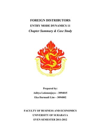 FOREIGN DISTRIBUTORS
ENTRY MODE DYNAMICS 11
Chapter Summary & Case Study
Prepared by:
Aditya Lukmanjaya – 3094815
Eka Darmadi Lim – 3094802
FACULTY OF BUSINESS AND ECONOMICS
UNIVERSITY OF SURABAYA
EVEN SEMESTER 2011-2012
 