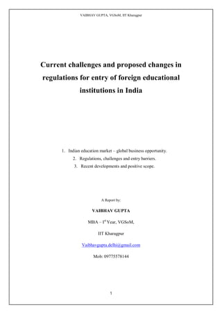 VAIBHAV GUPTA, VGSoM, IIT Kharagpur




Current challenges and proposed changes in
regulations for entry of foreign educational
               institutions in India




      1. Indian education market – global business opportunity.
            2. Regulations, challenges and entry barriers.
            3. Recent developments and positive scope.




                           A Report by:

                      VAIBHAV GUPTA

                    MBA – Ist Year, VGSoM,

                          IIT Kharagpur

                Vaibhavgupta.delhi@gmail.com

                       Mob: 09775578144




                                1
 