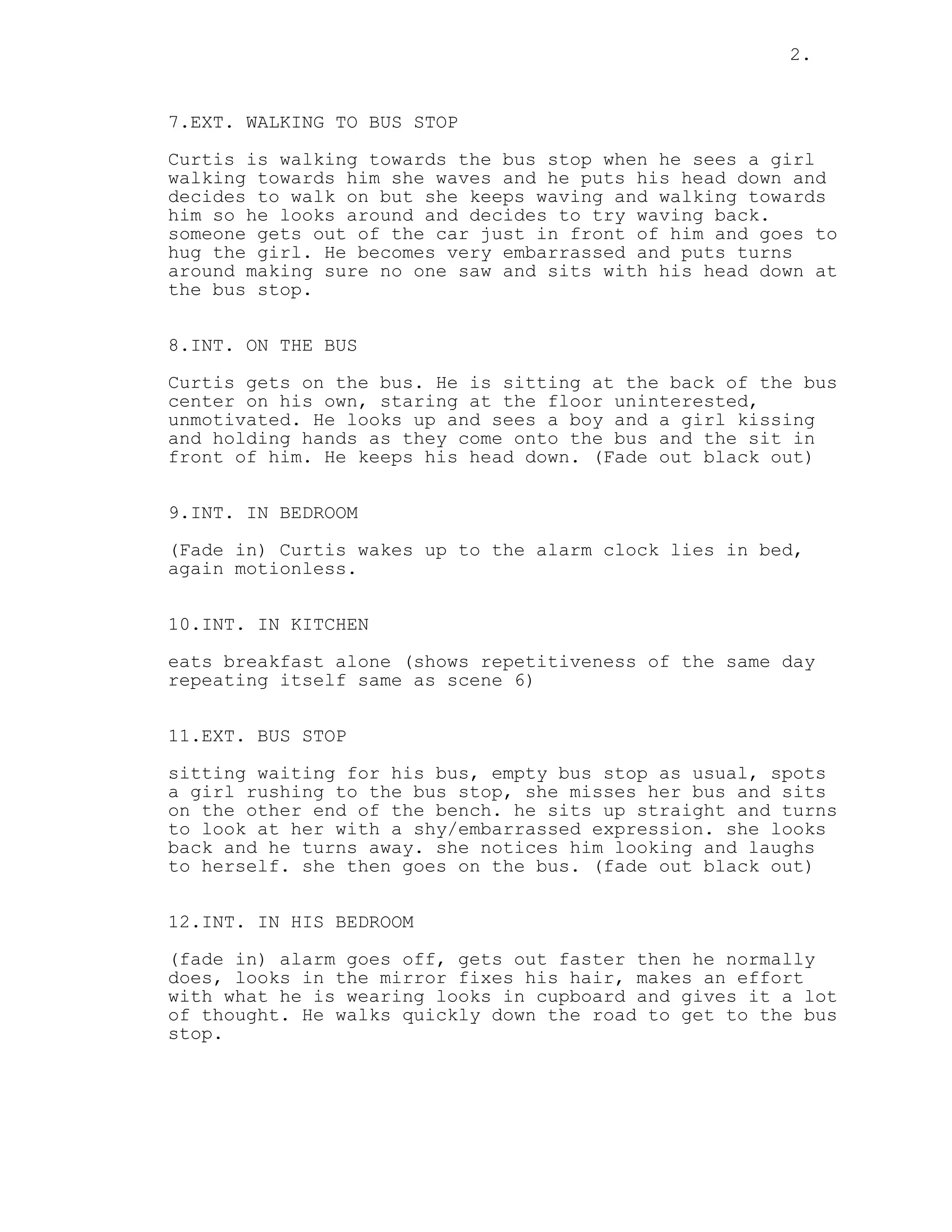 2.
7.EXT. WALKING TO BUS STOP
Curtis is walking towards the bus stop when he sees a girl
walking towards him she waves and he puts his head down and
decides to walk on but she keeps waving and walking towards
him so he looks around and decides to try waving back.
someone gets out of the car just in front of him and goes to
hug the girl. He becomes very embarrassed and puts turns
around making sure no one saw and sits with his head down at
the bus stop.
8.INT. ON THE BUS
Curtis gets on the bus. He is sitting at the back of the bus
center on his own, staring at the floor uninterested,
unmotivated. He looks up and sees a boy and a girl kissing
and holding hands as they come onto the bus and the sit in
front of him. He keeps his head down. (Fade out black out)
9.INT. IN BEDROOM
(Fade in) Curtis wakes up to the alarm clock lies in bed,
again motionless.
10.INT. IN KITCHEN
eats breakfast alone (shows repetitiveness of the same day
repeating itself same as scene 6)
11.EXT. BUS STOP
sitting waiting for his bus, empty bus stop as usual, spots
a girl rushing to the bus stop, she misses her bus and sits
on the other end of the bench. he sits up straight and turns
to look at her with a shy/embarrassed expression. she looks
back and he turns away. she notices him looking and laughs
to herself. she then goes on the bus. (fade out black out)
12.INT. IN HIS BEDROOM
(fade in) alarm goes off, gets out faster then he normally
does, looks in the mirror fixes his hair, makes an effort
with what he is wearing looks in cupboard and gives it a lot
of thought. He walks quickly down the road to get to the bus
stop.
 