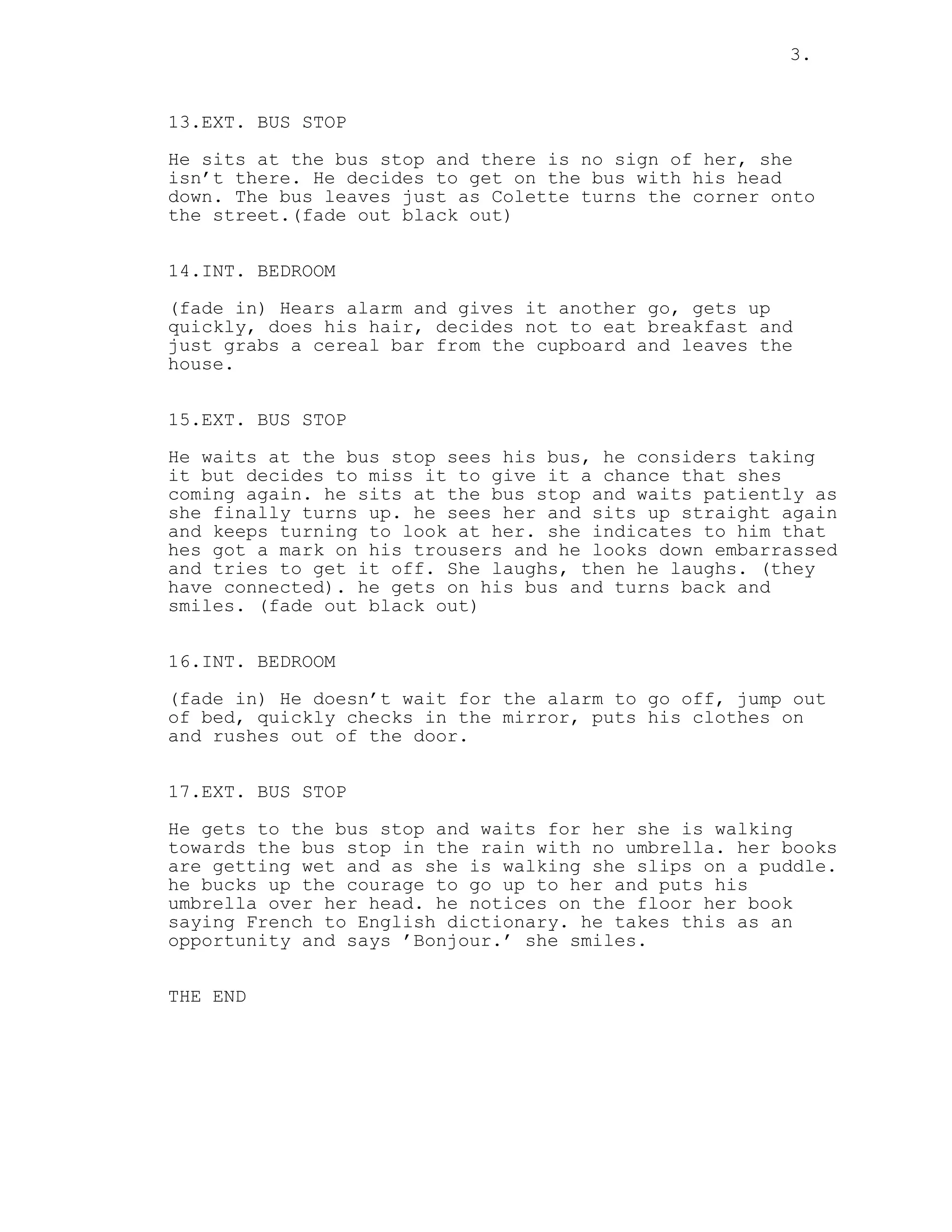 3.
13.EXT. BUS STOP
He sits at the bus stop and there is no sign of her, she
isn’t there. He decides to get on the bus with his head
down. The bus leaves just as Colette turns the corner onto
the street.(fade out black out)
14.INT. BEDROOM
(fade in) Hears alarm and gives it another go, gets up
quickly, does his hair, decides not to eat breakfast and
just grabs a cereal bar from the cupboard and leaves the
house.
15.EXT. BUS STOP
He waits at the bus stop sees his bus, he considers taking
it but decides to miss it to give it a chance that shes
coming again. he sits at the bus stop and waits patiently as
she finally turns up. he sees her and sits up straight again
and keeps turning to look at her. she indicates to him that
hes got a mark on his trousers and he looks down embarrassed
and tries to get it off. She laughs, then he laughs. (they
have connected). he gets on his bus and turns back and
smiles. (fade out black out)
16.INT. BEDROOM
(fade in) He doesn’t wait for the alarm to go off, jump out
of bed, quickly checks in the mirror, puts his clothes on
and rushes out of the door.
17.EXT. BUS STOP
He gets to the bus stop and waits for her she is walking
towards the bus stop in the rain with no umbrella. her books
are getting wet and as she is walking she slips on a puddle.
he bucks up the courage to go up to her and puts his
umbrella over her head. he notices on the floor her book
saying French to English dictionary. he takes this as an
opportunity and says ’Bonjour.’ she smiles.
THE END
 