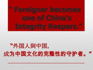 “ Foreigner becomes
    one of China’s
  Integrity Keepers.”

 “外国人到中国，
成为中国文化的完整性的守护者。”
 