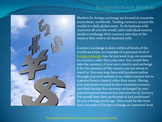 Foreign Exchange Markets Markets for foreign exchange are located in countries everywhere, worldwide. Trading currency around the worlds is a daily global event. To do business with countries all over the world, each individual country needs to exchange their currency into that of the country they wish to do business with.    Currency exchange is done within all levels of the worlds societies. An example of a personal level of foreign exchange may be you want to go on vacation in a country other than your own. You would then take the currency of your own country and exchange it for the currency of the country you are about to travel to. You even may have sold products online through your own website or an online auction site to a person from a country other than yours. Having your payments received in their countries currency and then having that currency exchanged by your payments processing service into your local currency. You would have then performed or had performed for you a foreign exchange. This would be the most basic example of foreign exchange at a personal level. Foreign Exchange Markets( Courtesy of HenryLiuForex.com ) 