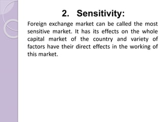 2. Sensitivity:
Foreign exchange market can be called the most
sensitive market. It has its effects on the whole
capital market of the country and variety of
factors have their direct effects in the working of
this market.
 
