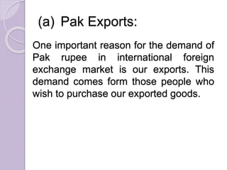 (a) Pak Exports:
One important reason for the demand of
Pak rupee in international foreign
exchange market is our exports. This
demand comes form those people who
wish to purchase our exported goods.
 