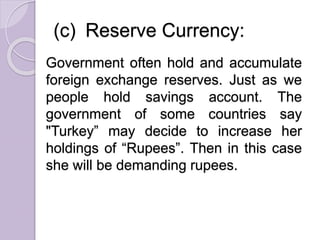 (c) Reserve Currency:
Government often hold and accumulate
foreign exchange reserves. Just as we
people hold savings account. The
government of some countries say
"Turkey” may decide to increase her
holdings of “Rupees”. Then in this case
she will be demanding rupees.
 