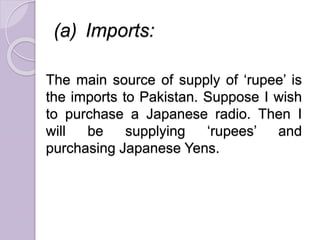 (a) Imports:
The main source of supply of ‘rupee’ is
the imports to Pakistan. Suppose I wish
to purchase a Japanese radio. Then I
will be supplying ‘rupees’ and
purchasing Japanese Yens.
 