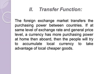 II. Transfer Function:
The foreign exchange market transfers the
purchasing power between countries. If at
same level of exchange rate and general price
level, a currency has more purchasing power
at home then aboard, then the people will try
to accumulate local currency to take
advantage of local cheaper goods.
 