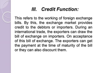 III. Credit Function:
This refers to the working of foreign exchange
bills. By this, the exchange market provides
credit to the debtors or importers. During an
international trade, the exporters can draw the
bill of exchange on importers. On acceptance
of this bill of exchange. The exporters can get
the payment at the time of maturity of the bill
or they can also discount them.
 