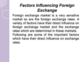 Factors Influencing Foreign
Exchange
Foreign exchange market is a very sensitive
market so are the foreign exchange rates. A
variety of factors have their direct influence on
foreign exchange market and the exchange
rates which are determined in these markets.
Following are some of the important factors
which have their direct influence on exchange
rates.
 