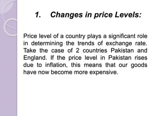 1. Changes in price Levels:
Price level of a country plays a significant role
in determining the trends of exchange rate.
Take the case of 2 countries Pakistan and
England. If the price level in Pakistan rises
due to inflation, this means that our goods
have now become more expensive.
 