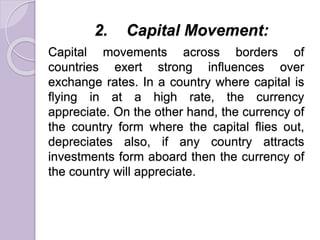2. Capital Movement:
Capital movements across borders of
countries exert strong influences over
exchange rates. In a country where capital is
flying in at a high rate, the currency
appreciate. On the other hand, the currency of
the country form where the capital flies out,
depreciates also, if any country attracts
investments form aboard then the currency of
the country will appreciate.
 