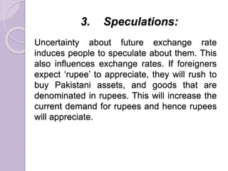 3. Speculations:
Uncertainty about future exchange rate
induces people to speculate about them. This
also influences exchange rates. If foreigners
expect ‘rupee’ to appreciate, they will rush to
buy Pakistani assets, and goods that are
denominated in rupees. This will increase the
current demand for rupees and hence rupees
will appreciate.
 