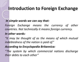 Introduction to Foreign Exchange
In simple words we can say that:
Foreign Exchange means the currency of other
countries. Not technically it means foreign currency.
In other words:
“It may be thought of as the means of which mutual
indebtedness of the nation is paid of.”
According to Encyclopedia Britannica:
“The system by which commercial nations discharge
their debts to each other”
 