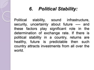 6. Political Stability:
Political stability, sound infrastructure,
security, uncertainty about future ---- and
these factors play significant role in the
determination of exchange rate. If there is
political stability in a country, returns are
healthy, future is predictable then such
country attracts investments from all over the
world.
 