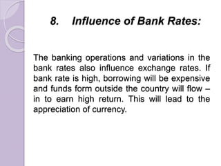 8. Influence of Bank Rates:
The banking operations and variations in the
bank rates also influence exchange rates. If
bank rate is high, borrowing will be expensive
and funds form outside the country will flow –
in to earn high return. This will lead to the
appreciation of currency.
 