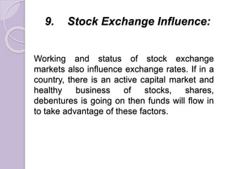 9. Stock Exchange Influence:
Working and status of stock exchange
markets also influence exchange rates. If in a
country, there is an active capital market and
healthy business of stocks, shares,
debentures is going on then funds will flow in
to take advantage of these factors.
 