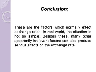 Conclusion:
These are the factors which normally effect
exchange rates. In real world, the situation is
not so simple. Besides these, many other
apparently irrelevant factors can also produce
serious effects on the exchange rate.
 