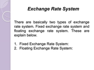 Exchange Rate System
There are basically two types of exchange
rate system. Fixed exchange rate system and
floating exchange rate system. These are
explain below.
1. Fixed Exchange Rate System:
2. Floating Exchange Rate System:
 